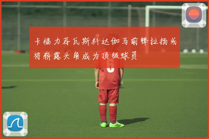 卡福力荐瓦斯科达伽马前锋拉扬或将崭露头角成为顶级球员