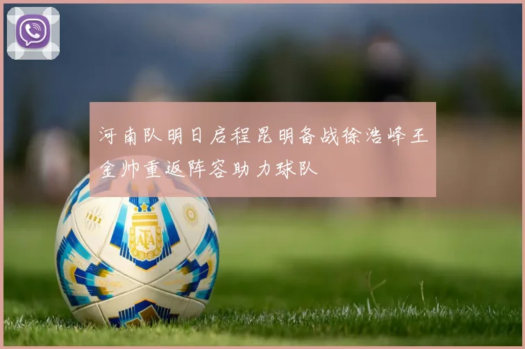 河南队明日启程昆明备战徐浩峰王金帅重返阵容助力球队