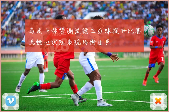 乌度卡称赞谢泼德三分球提升比赛流畅性攻防表现均衡出色