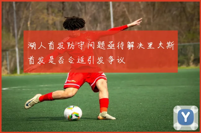 湖人首发防守问题亟待解决里夫斯首发是否合适引发争议