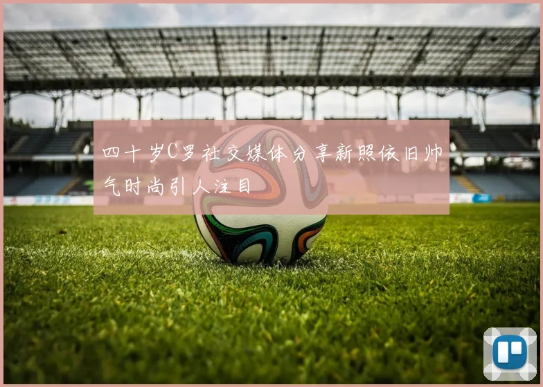 四十岁C罗社交媒体分享新照依旧帅气时尚引人注目