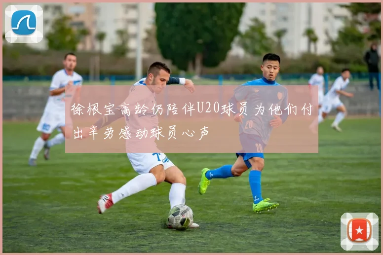 徐根宝高龄仍陪伴U20球员为他们付出辛劳感动球员心声