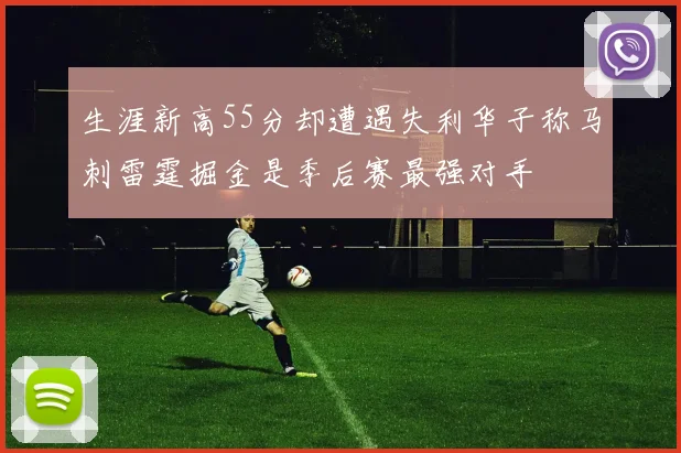 生涯新高55分却遭遇失利华子称马刺雷霆掘金是季后赛最强对手