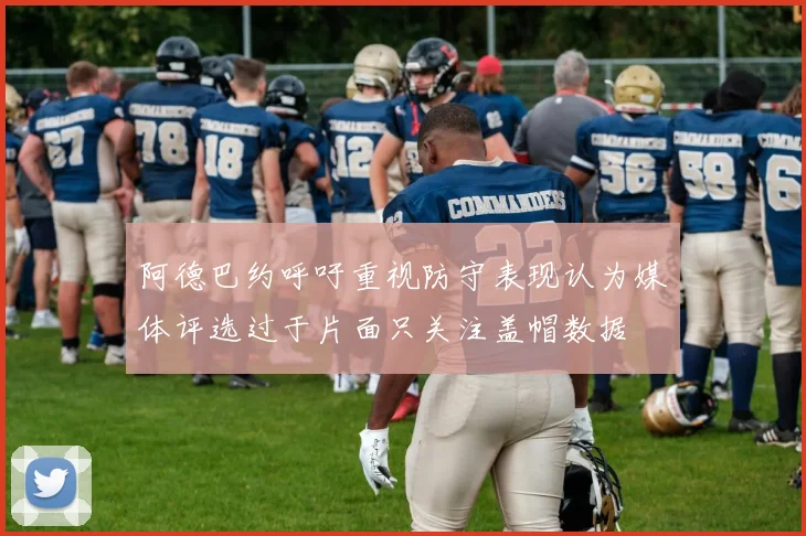 阿德巴约呼吁重视防守表现认为媒体评选过于片面只关注盖帽数据