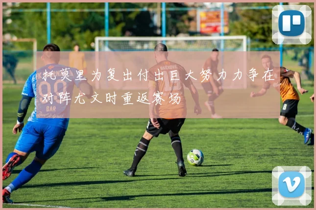 托莫里为复出付出巨大努力力争在对阵尤文时重返赛场