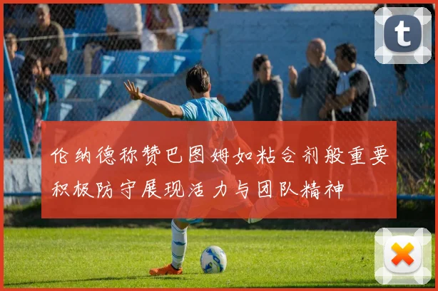 伦纳德称赞巴图姆如粘合剂般重要积极防守展现活力与团队精神