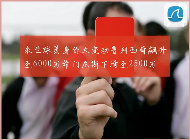 米兰球员身价大变动普利西奇飙升至6000万希门尼斯下滑至2500万