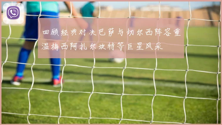 回顾经典对决巴萨与切尔西阵容重温梅西阿扎尔坎特等巨星风采