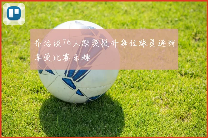 乔治谈76人默契提升每位球员逐渐享受比赛乐趣