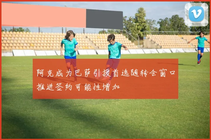 阿克成为巴萨引援首选随转会窗口推进签约可能性增加
