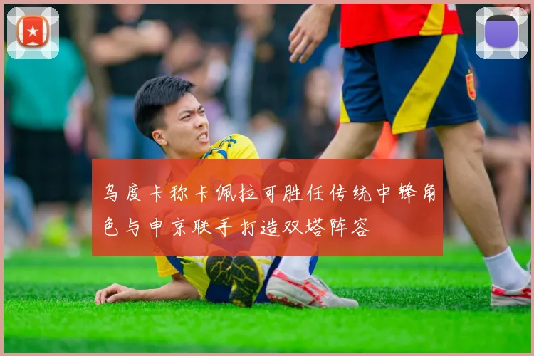 乌度卡称卡佩拉可胜任传统中锋角色与申京联手打造双塔阵容