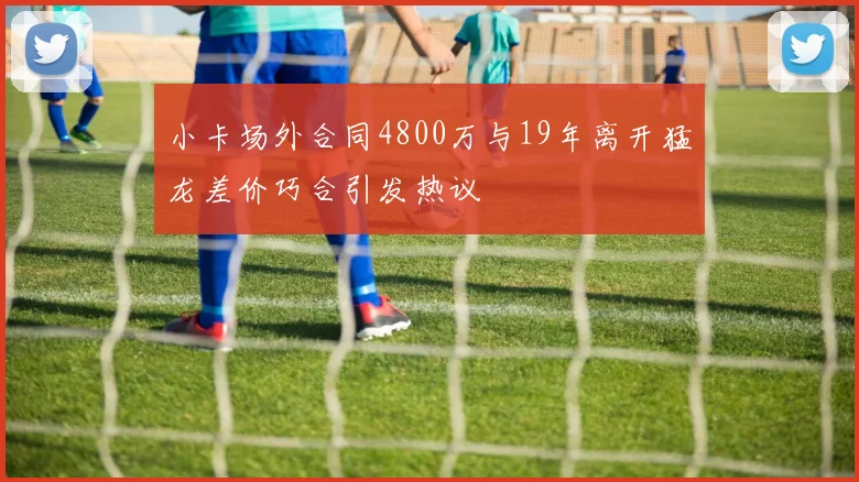小卡场外合同4800万与19年离开猛龙差价巧合引发热议