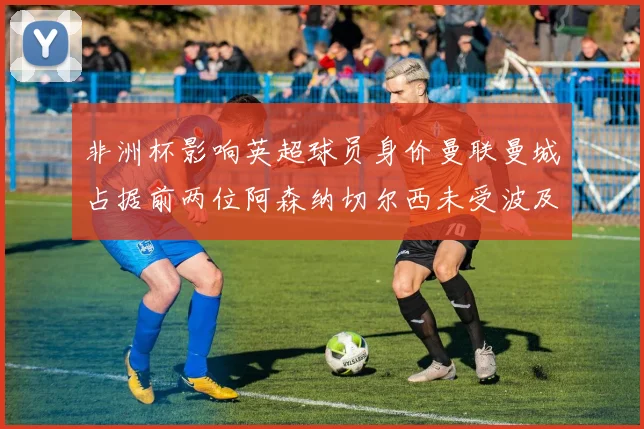非洲杯影响英超球员身价曼联曼城占据前两位阿森纳切尔西未受波及