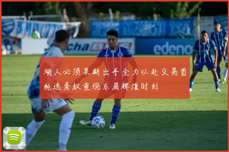 湖人必须果断出手全力以赴交易首轮选秀权重现东眉辉煌时刻