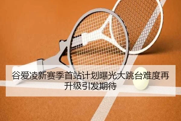 谷爱凌新赛季首站计划曝光大跳台难度再升级引发期待(kaiyun)